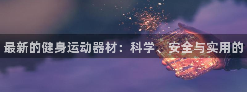 意昂4娱乐代理怎么样：最新的健身运动器材：科学、安全与实用的