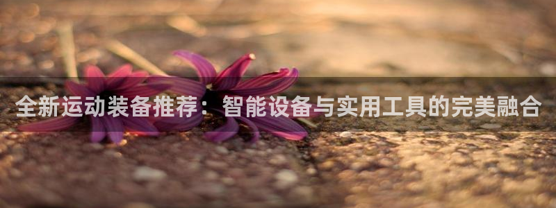 意昂体育4官方客服电话：全新运动装备推荐：智能设备与实用工具