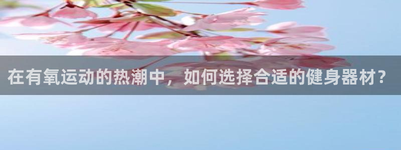 意昂4集团官网网址：在有氧运动的热潮中，如何选择合适的健身器